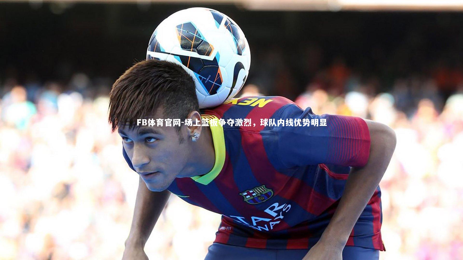 FB体育官网-场上篮板争夺激烈，球队内线优势明显