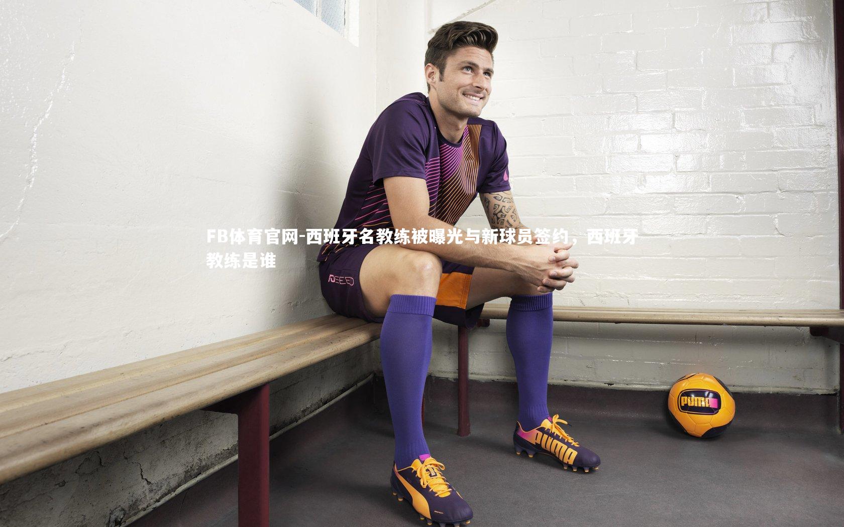 西班牙名教练被曝光与新球员签约,西班牙教练是谁